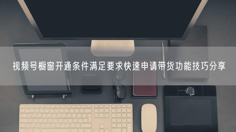 视频号橱窗开通条件满足要求快速申请带货功能技巧分享