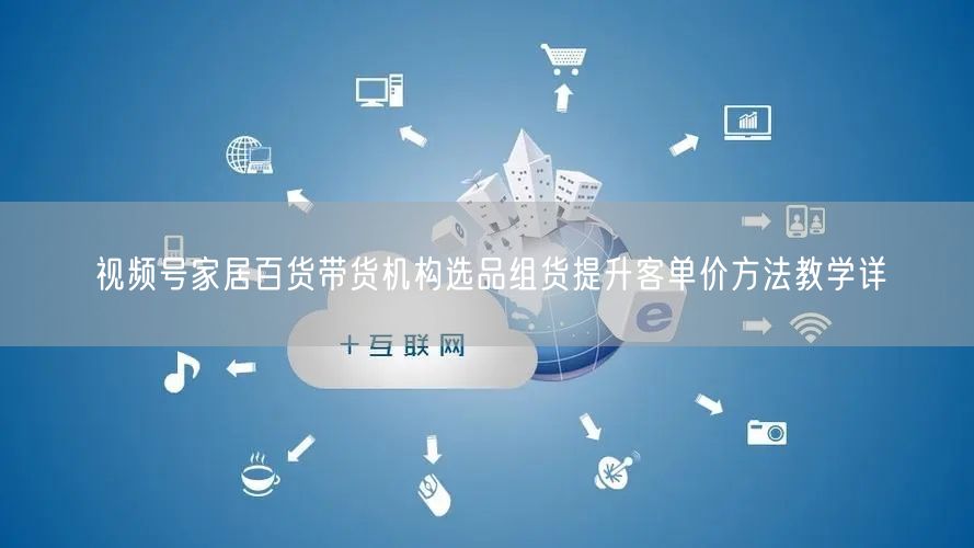 视频号家居百货带货机构选品组货提升客单价方法教学详