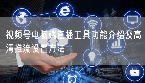 视频号电脑端直播工具功能介绍及高清推流设置方法