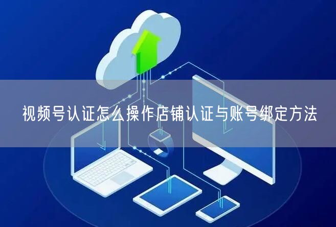 视频号认证怎么操作店铺认证与账号绑定方法