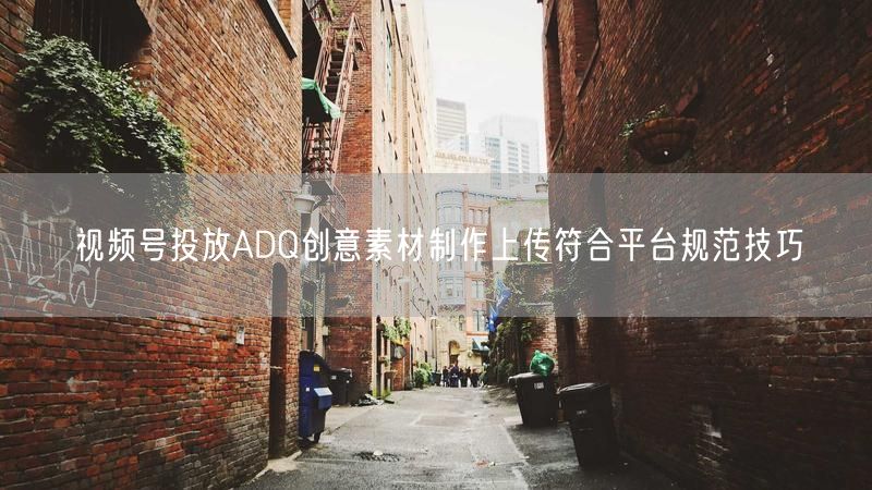 视频号投放ADQ创意素材制作上传符合平台规范技巧