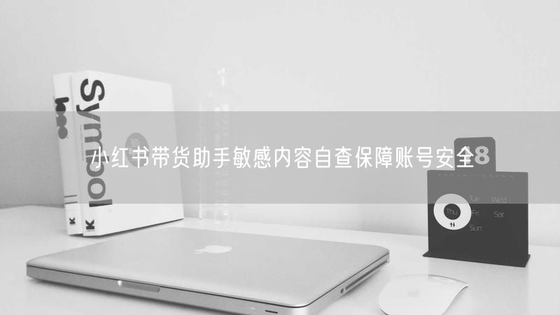 小红书带货助手敏感内容自查保障账号安全