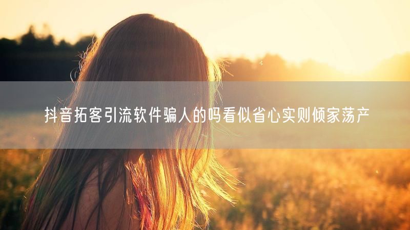 抖音拓客引流软件骗人的吗看似省心实则倾家荡产