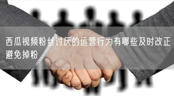 西瓜视频粉丝讨厌的运营行为有哪些及时改正避免掉粉
