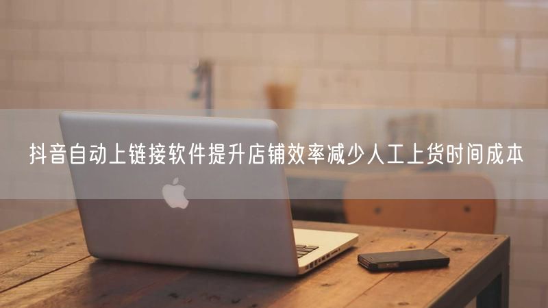 抖音自动上链接软件提升店铺效率减少人工上货时间成本
