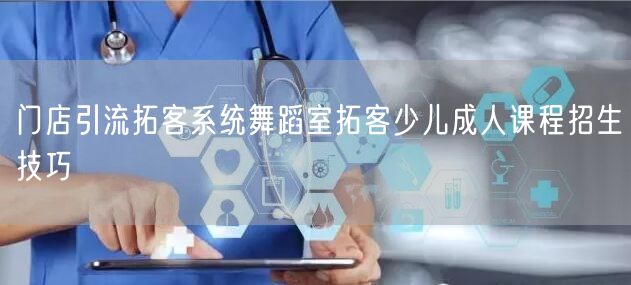 门店引流拓客系统舞蹈室拓客少儿成人课程招生技巧