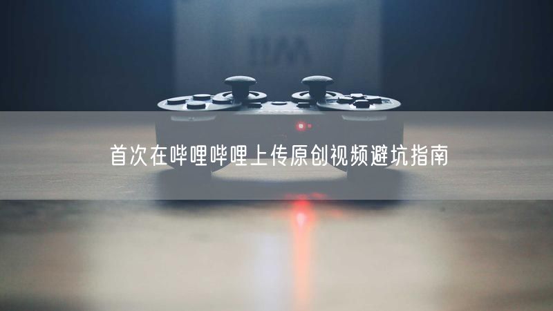 首次在哔哩哔哩上传原创视频避坑指南