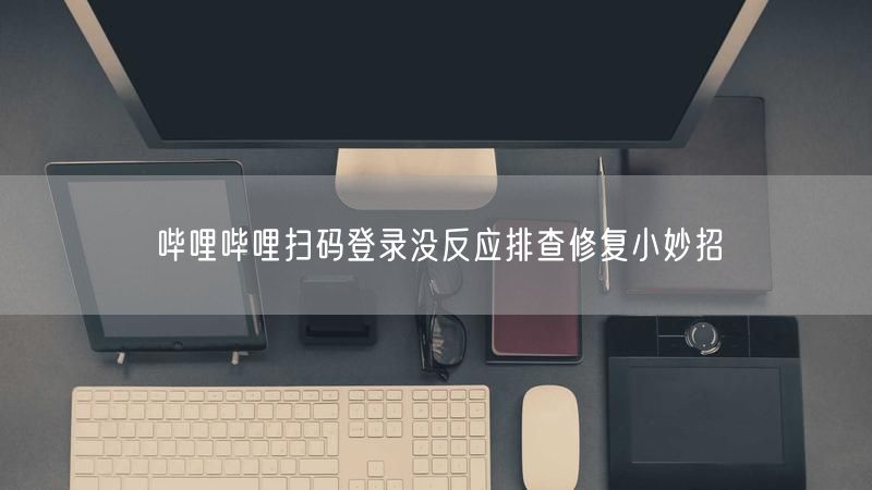 哔哩哔哩扫码登录没反应排查修复小妙招