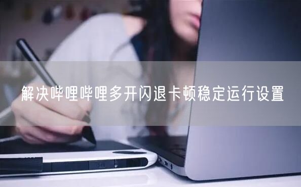 解决哔哩哔哩多开闪退卡顿稳定运行设置